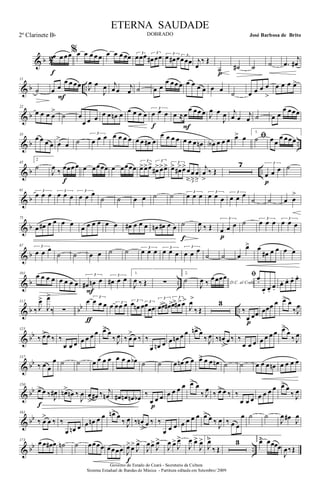 & b 4
2œ œ œœ
f
%œ œ œ œ œ œ œ œ œœ 3
œœœ 3
œ# œœ 3
œ œ# œ 3
œœœ j
œ
‰ Œ
˙p
˙# ˙ ˙ .œ
j
œ#
& b ..
11
˙ œ œ
œ œ œœ
F
J
œ œ
J
œ j
œ œ j
œ ˙ œ œ
œ œœ œ œ œ œ œ œ œ ˙ œ œ œ œ
>
œ œ œ œ>
& b
22
œ œ œ œ
>
˙ œ
œ œ œ œ œ œn œ œ œ œ œ
3
œ œ œ
f
œ ≈œ
œ œœ œ
F
J
œ œ
J
œ j
œ œ j
œ ˙ œ œ
œ œœœ
& b ..
33
œ œ œ œ œ
>
œ ˙
3
œ œ œ œ œ œ œ œ œ œ# œ
œ œ œ œ œ œ œ œn œA œ œ œ ﬁœ> œ
1.
˙ œ œ
œ œœœ
& b ..
45
2
˙
J
œ ‰ œœœœ
f
œ œœœœ œ œœœœ
3
œ>œ>œ> 3
œ#>œ>œ> 3
œ> œ#>œ>
3
œ
>
œ
>
œ
>
j
œ
>
‰ Œ
7 3
œ œ œ
p
˙
& b
61 3
œ œ œ 3
œ œ œ
3
œ œ œ
˙ ˙ œ œ ˙ ˙ 3
œ œ œ 3
œ œ œ
3
œ œ œ
˙ ˙ œ œ
>
& b
75
œ œ# œ œ œ œ
œ œ œ œ œ œ œ# œ œ œ œn œ# œ œ ˙
f
J
œ ‰ Œ
3
œ œ œ
p
˙ 3
œ œ œ 3
œ œ œ
& b
87 3
œ œ œ
˙ ˙ œ œ ˙ ˙ 3
œ œ œ 3
œ œ œ
3
œ œ œ
˙ ˙ œ
œ> œ
œ# œ œ œ œ
& b ..
101
œ œ œ œ œ œ œ œ
3
œ# œn œ
F
3
œ# œ œ
1.
J
œ ‰ Œ ∑
2.
˙ D.C. al Coda
J
œ ‰
œœœœ ﬁœ.
œ. œ.
œ.
œ. œ. œ. œ.
& b bb ..
112
‰ J
œ>
J
œ>
‰ ∑
œ 3
œ œ œ
ƒ
œ 3
œœ œ 3
œ œn œ 3
œ
œœ
3
œ>œ> œ# >
3
œ> œ#>œ>
J
œ>
‰ Œ
3
‰
œ œœ
p
œœœ œ œ> œ
‰J
œ
& bb
125
‰ œ> œ ‰ ‰
œ œ œ œ œ œ œ œ> œ
‰ J
œ ‰ œ
>
œ ‰ ‰
œ œn œ œ œn œ œ œn> œ
‰ J
œ ‰ œn
>
œ ‰ ‰
œ œ œ œ œ œ œ œ>
œ
‰ J
œ
& bb
137
‰ œ œ
œ ˙ ˙ œ œ œ œ œ œ œ œb ˙ ˙ œ œn œ œ œ>> œ œ œn ˙ ˙ œ œ œ œn œ œ œ œ
& bb
150
œ> œ ‰ J
œ#
f
œn>
œn ‰
J
œ œ
>
œ# ‰ j
œn œ# œn œn œb ‰
œ œ œ
p
œ œ œ œ œ> œ
‰ J
œ ‰ œ>> œ ‰ ‰
œ œ œ œ œ œ œ œ> œ
‰ J
œ
& bb
161
‰ œ
>
œ ‰ ‰
œ œn œ œ œn œ œ œn> œ
‰ J
œ ‰ œn
>
œ ‰ ‰
œ œ œ œ œ œ œ œ> œ ‰
J
œ ‰ œ œ
œ ˙ ˙
J
œ œ# J
œ
& bb ..
173
œ œ œ# œ ˙n ˙ œœœœ œœœœ J
œ>œ>
J
œ>
f
J
œœ>
J
œ>
J
œ œ>
J
œ>
J
œ œ>
J
œ> 1.
J
œ>
‰ Œ
3 2.
œ> œœœœ
J
œ‰Œ
Governo do Estado do Ceará - Secretaria da Cultura
Sistema Estadual de Bandas de Música - Partitura editada em Setembro/ 2009
ETERNA SAUDADE
DOBRADO José Barbosa de Brito2º Clarinete Bb
 