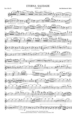 & 4
2
œ œ œ œ
f
%œ œ œ œ œ œ œ œ œ œ
3
œ œ œ 3
œ œ œ 3
œ œ œ 3
œ œ œ#
J
œ
œ
J
œ
p
œ œ
J
œ œ
J
œ œ œ
& ..
9
j
œ œ J
œ œ œ J
œ œ
J
œ œ œ J
œ œ
J
œ
F
J
œœ
J
œ ˙ œ œ
œ œ œ œ œ œ œ œ œ œ
˙ œ œ œ œ>
&
21 œ œ œ œ> œ œ œ œ ˙ œ
œ œ œ
œ œ œ# œ
œ œ œ œ
3
œ œ œ
f
œ ≈ œ
œ œ œ œ
F
J
œ œ
J
œ
J
œ œ
J
œ ˙
&
32
œ œ
œ œ œ œ œ œ œ œ œ> œ ˙ 3
œ œ œ œ œ œ œ œ œ œ# œ œN
œ œ œ œ œ œ œ# œN œ œ œ ﬁœ> œ
& ..
43
1.
˙ œ œ
œ œ œ œ 2
˙
J
œ
‰
œ œ œ œ
f
œ œ œ œ œ œ œ œ œ œ
3
œ> œ> œ>
3
œ> œ> œ> 3
œ> œ> œ>
3
œ> œ> œ#>
J
œ>
œ J
œ
p
& ..
52
œ œ
J
œ œ
J
œ œ œ j
œ œ J
œ œ œ
J
œ œ
J
œ œ œ
3
œ œ œ
p
˙ 3
œ œ# œ 3
œ œ œ#
3
œ œ œ
˙
&
65
˙ œ œ ˙ ˙ 3
œ œ# œ
3
œ œ œ
3
œ œ œ ˙ ˙ œ œ> œ œ# œ œ œ œ œ œ œ œ œ œ
&
79
œ# œ œ œ œ# œ# œ œ ˙
f
J
œ
‰ Œ
3
œ œ œ
p
˙ 3
œ œ# œ
3
œ œ œ#
3
œ œ œ
˙ ˙ œ œ
˙ ˙
&
93
3
œ œ# œ 3
œ œ œ
3
œ œ œ ˙ ˙ œ œ> œ œ# œ œ œ œ
J
œ
‰ Œ ∑
3
œ# œ# œ
F
3
œ# œ œ 1.
J
œ
‰ Œ
& .. b
106
∑
2.
˙
D.C. al CodaJ
œ
‰
œ œ œ œ ﬁ œ.
œ. œ# . œn . œ. œ. œ. œ. ‰ J
œ>
J
œ>
‰ ∑
œ 3
œ œ œ
ƒ
œ 3
œ
œ œ
& b ..
116
3
œ œn œ
3
œœœ
3
œ
>œ> œ#> 3
œ> œ#>œ>
J
œ>
‰ Œ
3 ˙
p
˙ œ
œ œ œ œ œ œ œ ˙ ˙ ˙
J
œ
‰
œ>
& b
130 ˙ ˙ œ
œ œ œ# œ œ œ œ ˙ ˙ ˙ .œ
‰
3
œ œ œ
3
œ œ œ ˙ ˙
3
œ œ œ
3
œ œ œ
& b
144
˙ ˙
3
œ œ œ
3
œ œ œ ˙ ˙ œ> œ
‰ J
œ
f
œb> œ
‰ J
œn œb> œ
‰ J
œb œ œb œ œ ˙
p
˙ œ
œ œ œ œœ œ œ
& b
158 ˙ ˙ ˙
J
œ
‰
œ ˙ ˙ œ
œœ œ# œ œ œ œ ˙ ˙ ˙ .œ
‰
3
œ œ œ
3
œ œ œ ˙
˙
& b ..
174 3
œ œ œn
3
œ œ œ ˙ ˙ œ œ
f
œ œn œ œ
œ œ
1.
J
œ œ
J
œ
J
œ œ
J
œ j
œ
œ
J
œ
J
œ œ
J
œ
2.
œ> œœœœ j
œ ‰ Œ
Governo do Estado do Ceará - Secretaria da Cultura
Sistema Estadual de Bandas de Música - Partitura editada em Setembro/ 2009
ETERNA SAUDADE
DOBRADO José Barbosa de BritoSax Alto Eb
 