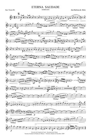 & b 4
2 Œ
%
‰ œ
^
œ
^
‰
f
‰ œ
^
œ
^
‰ j
œ ‰ Œ j
œ ‰ Œ j
œ œ
j
œ
p
œ œ
j
œ œ
j
œ œ œ j
œ œ
j
œ œ œ J
œ œ j
œ
& b ..
12
œ
œ ˙
F
˙
3
œ œ œ ˙ œ œ œ œ œ œ# œ œ œ œ ˙ œ œ œ œ œ œ œ œ œ œ œ œ œ œ
& b
25
œ œ œ œ œ
œ œ œ œ# œn œ œ
f
J
œ
‰ Œ ˙
F
˙
3
œ œ œ ˙ œ œ œ œ œ œ# œ œ œ œ ˙ œ œ œ
& b ..
38
˙ œ œ œ œ œ œn œ œ œ œ œ œ
ﬁ
œ œ
1.
œ
œ œn œb
j
œ ‰ Œ
2
3
œ
œ œn
3
œ œ œb
j
œ ‰ Œ ‰ œ
^
œ
^
‰
f
‰ œ
^
œ
^
‰
& b ..
49
j
œ ‰ Œ j
œ ‰ Œ j
œ œ
j
œ
p
œ œ
j
œ œ
j
œ œ œ j
œ œ
j
œ œ œ
j
œ œ
j
œ œ œ ˙
P
œ
œ œ œ ˙
& b
62 œ
œ œ œ ˙ œ œ
œ œ# œA œœœœ œ ˙ ‰
J
œ œœ œ# œ œ œ œ ˙ œ œ œ œ œ œ œ œ œ
& b
74
j
œ ‰ œœ œ ˙ ˙ œ œ œ œ œ œ œ œ œ ˙ œ# œn œ œ# œ œ œ
f
œ œ œ# œ ˙
P
œ
œ œ œ
˙
& b
86
œ
œ œ œ ˙ œ œ
œ œ# œA œœœ œ œ ˙ ‰ J
œ œœ œ# œ œ œ œ ˙ œ œ œ œ œ œ œ œ œ œ
œ œ
& b ..
99
˙ ˙
œ œ œ œ œ# œ œ œ#
3
œ œn œ#
F
œ
œ
œ
1.
J
œ œ J
œ œ œ
2.
œœ œœœœ D.C. al Codaj
œ
‰ Œ
ﬁœ.
œ. œn . œb .
& b bb ..
111
œ. œ. œ. œ.
Œ ‰
J
œ j
œ ‰ Œ
3 3
‰ œ œ#
3
œ œ# œ
ƒ J
œ
>
‰ Œ
3
˙
p
˙
& bb
124
œ
œ œ œ œ œ œ œ ˙ ˙ ˙
J
œ ‰ œ> ˙ ˙ œ
œ œ œn œ œ œ œ ˙ ˙ ˙ .œ
‰
& bb
138 3
œ œ œ
3
œ œ œ ˙ ˙
3
œ œ œ
3
œ œ œ ˙ ˙
3
œ œ œ
3
œ œ œ ˙ ˙
œ>
œ ‰ J
œ>
f
& bb
151
œ# œn ‰ J
œn> œA œ‰ J
œb œ œn œb œ ˙
p
˙ œ
œ œ œ œ œ œ œ ˙ ˙ ˙
J
œ ‰ œ ˙ ˙
& bb
164
œ
œ œ œn œ œ œ œ ˙ ˙ ˙ .œ
‰
3
œ œ œ
3
œ œ œ ˙
˙ 3
œ œ œn
3
œ œ œ ˙ ˙
& bb ..
178
œ œ
f
œ œn œ œ œ œ
1.
J
œ œ j
œ
j
œ œ j
œ j
œ
œ j
œ
j
œ œ j
œ
2.
œ œœœ œ œ J
œ ‰ Œ
Governo do Estado do Ceará - Secretaria da Cultura
Sistema Estadual de Bandas de Música - Partitura editada em Setembro/ 2009
ETERNA SAUDADE
DOBRADO José Barbosa de BritoSax Tenor Bb
 