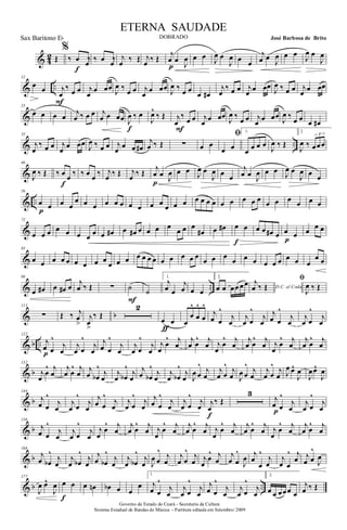 & 42 Œ
%
‰ œ œ‰
f
‰ œ œ‰ j
œ ‰ Œ j
œ ‰ Œ
j
œ œ
J
œ
p
œ œ J
œ œ
J
œ œ œ
j
œ œ
J
œ œ œ
J
œ œ
J
œ
& ..
12
œ œ j
œ
‰ œ œ
F
j
œ
œ œœ J
œ ‰ œ œ j
œ
œ œœ J
œ ‰ œ œ
œ œ#
j
œ
‰ œ œ j
œ œ œœ
J
œ ‰ œ œ j
œ œ œœ
&
23
œ œ œ œ
j
œ ‰ œ œ j
œ œ œœ J
œ ‰ œ
f
J
œ^
‰ Œ j
œ
‰
œ œ
F
j
œ œ œœ
J
œ ‰
œ œ j
œ œ œœ
J
œ ‰
œ œ œ œ#
& ..
35
j
œ
‰ œ œ j
œ
œ œœ J
œ ‰ œ œ j
œ
œ œ œ#
j
œ ‰ Œ ∑ œ œ
ﬁ
œ œ
1.
œ œ œ œ
J
œ ‰ Œ
2
J
œ ‰
3
œœœ
&
46
J
œ ‰ Œ ‰ œ œ ‰
f
‰ œ œ ‰ j
œ ‰ Œ j
œ ‰ Œ
j
œ œ J
œ
p
œ œ J
œ œ
J
œ œ œ
j
œ œ J
œ œ œ J
œ œ
J
œ œ œ
& ..
59
œ œ
p
œ œ
œ œ œ œ œ œ œ œ œ œ œ œ œ œ œ œ œ œ œ œ œ œ œ œ œ œ œ œ
&
72
œ œ œ œ œ œ œ œ œ œ# œ œ# œ œ œ œ
œ œ œ
œ# œ œ# œ œ
f
œ œ œ# œ œ œ
p
œ
œ œ
&
85
œ œ œ œ œ œ œ œ œ
œ œ œ œ œ œ œ œ œ œ œ œ
œ œ œ
œ œ œ œ œ œ œ œ œ
œ œ
& ..
99
œ œ# œ œ# œ
j
œ ‰ Œ ∑ ˙
F
˙
1.
j
œ œ
j
œ œ œ
2.
œ œ œœ œœ D.C. al Coda
j
œ ‰ Œ
ﬁ
J
œ ‰ Œ
& b
111
∑ Œ ‰ j
œ
>
j
œ
>
‰ Œ
2
œ œ
ƒ
œ
œ
^
œ
^
œ
^
j
œ œ
^
j
œ
j
œ œ
^
j
œ
j
œ œ
^
j
œ
j
œ œ
^
j
œ
& b ..
122
j
œ œ
^
j
œp
j
œ œ
^
j
œ
j
œ œ
^
j
œ
j
œ œ
^
j
œ
j
œ
œ
^ j
œ
j
œ œ
^ j
œ j
œ
œ
^ j
œ
j
œ œ
^ j
œ j
œ
œ
^ j
œ
j
œ œ
^ j
œ
& b
132
j
œ
œ
^ j
œ
j
œ œ
^ j
œ j
œ œb
^
j
œ
j
œ œb
^
j
œ
j
œ œb
^
j
œ
j
œ œb
^
j
œ J
œ œ
^ j
œ
j
œ œ
^ j
œ J
œ œ
^ j
œ
j
œ œ
^ j
œ J
œ œ^
J
œ
J
œœ^
J
œ
& b
144
j
œ œ
^
j
œ
j
œ œ
^
j
œ
j
œ œ
^
j
œ
j
œ œ
^
j
œ
j
œ œ
^
j
œ
j
œ œ
^
j
œ j
œ
‰ Œ
f
3
j
œ œ
^
j
œp
j
œ œ
^
j
œ
& b
156
j
œ œ
^
j
œ
j
œ œ
^
j
œ
j
œ
œ
^ j
œ
j
œ œ
^ j
œ j
œ
œ
^ j
œ
j
œ œ
^ j
œ j
œ
œ
^ j
œ
j
œ œ
^ j
œ j
œ
œ
^ j
œ
j
œ œ
^ j
œ
& b
166
j
œ œb
^
j
œ
j
œ œb
^
j
œ
j
œ œb
^
j
œ
j
œ œb
^
j
œ J
œ œ
^ j
œ
j
œ œ
^ j
œ j
œ
œ
^ j
œ
j
œ œ
^
J
œ j
œ
œ
^
j
œ
j
œ œ
^ j
œ j
œ œ
^
J
œ
& b ..
177
J
œ œ^
J
œ œ œ
f
œ œn œb œ œ
œ
1.
j
œ œ
^
j
œ
j
œ œ
^
j
œ
j
œ œ
^
j
œ
j
œ œ
^
j
œ
2.
œ œ œœœ œ
j
œ ‰ Œ
Governo do Estado do Ceará - Secretaria da Cultura
Sistema Estadual de Bandas de Música - Partitura editada em Setembro/ 2009
ETERNA SAUDADE
DOBRADO José Barbosa de BritoSax Baritono Eb
 