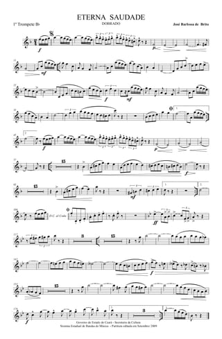 & b 4
2 œœ œœ
f
%œ œ œœœ œ œ œœœ
3
œ^ œ^ œ^
3
œ^ œ^œ^ 3
œ^ œ^ œ^ 3
œ^ œ^ œ#^
J
œ^
‰ Œ ˙
p ˙ ˙ ˙ .œ
j
œ#
& b ..
11
˙ œ œ
œ œ œœ
F
J
œ œ
J
œ j
œ œ j
œ ˙ œ œ
œ œœ œ œ œ œ œ œ œ ˙ œ œ œ œ
>
œ œ œ œ>
& b
22
œ œ œ œ
>
˙ œ
œ œ œ œ œ œn œ œ œ œ œ
3
œ œ œ
f
œ ≈œ
œ œœ œ
F
J
œ œ
J
œ j
œ œ j
œ ˙ œ œ
œ œœœ
& b ..
33
œ œ œ œ œ œ ˙
3
œ œ œ œ œ œ œ œ œ œ# œ J
œ
‰ Œ ∑ œ œ œ œ
ﬁœ œ
1.
˙ œ
œ
œ œœœ
& b
45
2
˙
J
œ ‰ œœœœ
f
œ œ œœœ œ œ œœœ
3
œ^ œ^ œ^
3
œ^ œ^ œ^
3
œ^ œ^ œ^
3
œ^ œ^ œ#^
J
œ^
‰ Œ ˙
p
˙ ˙ ˙ ˙
& b ..
57
˙
j
œ ‰ Œ
15
Œ œ
>
œ œ# œ œ œ œ
œ œ œ œ œ œ œ# œ œ œ œn œ# œ œ ˙
f
J
œ ‰ Œ
& b ..
83 15
Œ œ
>
œ œ# œ œ œ œ J
œ
‰ Œ ∑
3
œ# œn œ
F
3
œ# œ œ
1.
J
œ ‰ Œ ∑
2.
˙
& b bb
108
D.C. al Coda
J
œ ‰ œ œ œ œ ﬁ œ.
œ. œ.
œ.
œ. œ. œ. œ.
‰ J
œ. J
œ.
‰ ∑ œ> 3
œ œ
>
œ
>
ƒ
œ>
3
œ œ
>
œ
>
j
œ
>
‰ Œ
& bb ..
117 3
‰ œ œ#
3
œ œ# œ J
œ
‰ Œ
3 15
Œ ‰ J
œ ˙ ˙ œ œ œ œ œ œ œ œb
& bb
142
˙ ˙ œ œn œ œ œ œ œ œn ˙A ˙ œ œ œ œn œ œ œ œ œ> œ ‰ J
œn
f
œA> œ ‰ J
œb œ>
œn ‰
J
œb
& bb
153
œ œb œ œ
15
Œ ‰ J
œ ˙ ˙
J
œ œ#
J
œ œ œ œ# œ ˙ ˙ œ œ œ œ œ œ œ œ
& bb ..
178
J
œ œ^
J
œ
f
J
œ œ^
J
œ
J
œ œ^
J
œ
J
œ œ^
J
œ 1.
J
œ
‰ Œ
3 2.
œ œ œ œ œ
J
œ ‰ Œ
Governo do Estado do Ceará - Secretaria da Cultura
Sistema Estadual de Bandas de Música - Partitura editada em Setembro/ 2009
ETERNA SAUDADE
DOBRADO José Barbosa de Brito1º Trompete Bb
 