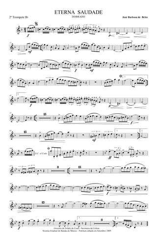 & b 4
2 œœœœ
f
%
œ# œ œœœ œ# œœœœ
3
œ#^œ^ œ^ 3
œ^ œ^œ^ 3
œ#^ œ^ œ^ 3
œ^
œb
^
œ
^ j
œ
^
‰ Œ
˙
p
˙# ˙ ˙ ˙
& b ..
11
˙ œ
œ
œ œ œœ
F
J
œ œ
J
œ j
œ œ j
œ ˙ œ œ
œ œœ œ œ œ œ œ œ œ ˙ œ œ œ œ
>
œ œ œ œ>
& b
22
œ œ œ œ
>
˙ œ
œ œ œ œ œ œn œ œ œ œ œ 3
œn œ œ
f
œ ≈œ
œ œœ œ
F
J
œ œ
J
œ j
œ œ j
œ ˙ œ œ
œ œœœ
& b ..
33
œ œ œ œ œ œ ˙
3
œ œ œ œ œ œ œ œ œ œ# œ
J
œ ‰ Œ ∑ œ œ œœ
ﬁœ œ
1.
˙ œ
œ
œ œœœ
& b
45
2
˙
J
œ ‰ œœœœ
f
œ# œœœ œ œ# œœœœ
3
œ^ œ^ œ^
3
œ#^ œ^ œ^
3
œ^ œ^ œ^
3
œ#^
œ
^
œ
^ j
œ
^
‰ Œ
˙
p
˙# ˙ ˙ ˙
& b ..
57
˙
j
œ ‰ Œ
15
Œ œ
>
œ œ# œ œ œ œ
œ œ œ œ œ œ œ# œ œ œ œn œ# œ œ ˙
f
J
œ ‰ Œ
& b ..
83 15
Œ œ
>
œ œ# œ œ œ œ J
œ
‰ Œ ∑
3
œ# œn œ
F
3
œ# œ œ
1.
J
œ ‰ Œ ∑
2.
˙
& b bb
108
D.C. al Coda
j
œ ‰ œ œ œ œ ﬁœ.
œ. œ.
œ.
œ. œ. œ. œ.
‰ J
œ. J
œ.
‰ ∑ œ> 3
œ œ
>
œ
>
ƒ
œ>
3
œ œ
>
œ
>
j
œ
>
‰ Œ
& bb ..
117 3
‰ œ œ#
3
œ œ# œ J
œ ‰ Œ
3 15
Œ ‰ j
œ
˙ ˙ œ œ œ œ œ œ œ œb
& bb
142
˙ ˙ œ œn œ œ œ œ œ œn ˙ ˙ œ œ œ œn œ œ œ œ œ> œ ‰
J
œ#
f
œ>
œn ‰
J
œb œ
>
œb ‰ j
œ
& bb
153
œ# œn œn œb
15
Œ ‰ j
œ
˙ ˙
J
œ œ#
J
œ œ œ œ# œ ˙ ˙ œ œ œ œ œ œ œ œ
& bb ..
178
J
œ œ^
J
œ
f
J
œ œ^
J
œ
J
œ œ^
J
œ
J
œ œ
^ j
œ
1.
J
œ ‰ Œ
3 2.
œ œ œ œ œ j
œ
‰ Œ
Governo do Estado do Ceará - Secretaria da Cultura
Sistema Estadual de Bandas de Música - Partitura editada em Setembro/ 2009
ETERNA SAUDADE
DOBRADO José Barbosa de Brito2º Trompete Bb
 