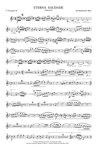 & b 4
2 œœœœ
f
%
œ# œ œ œ œ œ# œ œ œœ 3
œ# œœ
3
œœœ
3
œ# œœ
3
œœœ
j
œ ‰ Œ
˙
p ˙# ˙ ˙ ˙
& b ..
11
˙ œ
œ
œ œ œœ
F
J
œ œ
J
œ j
œ œ
j
œ ˙ œ œ
œ œ œœ œ œ œ œ œ œ
˙ œ œ œ œ
>
œ œ œ œ>
& b
22
œ œ œ œ
>
˙ œ
œ œ œ œ œ œn œ œ œ œ œ 3
œn œ œ
f
œ ≈œ
œ œœ œ
F
J
œ œ
J
œ j
œ œ j
œ ˙ œ œ
œ œœœ
& b ..
33
œ œ œ œ œ œ ˙
3
œ
œ œ œ œ œ œ œ œ œ# œ
J
œ ‰ Œ ∑ œ œ œœ
ﬁœ œ
1.
˙ œ
œ
œ œœœ
& b
45
2
˙
J
œ
‰
œœœœ
f
œ# œœœ œ œ# œœœœ
3
œ#^œ^ œ^ 3
œ^ œ^ œ^
3
œ^ œ^ œ^ 3
œ#^
œ
^
œ
^ j
œ
^
‰ Œ
˙
p
˙# ˙ ˙ ˙
& b ..
57
˙
j
œ ‰ Œ
15
Œ œ
>
œ œ# œ œ œ œ œ œ œ œ œ œ œ# œ œ œ œn œ# œ œ ˙#
f
& b ..
82
J
œ ‰ Œ
15
Œ œ
>
œ œ# œ œ œ œ J
œ
‰ Œ ∑
3
œ# œn œ 3
œ# œ œ
1.
J
œ ‰ Œ ∑
& b bb
107 2.
˙ D.C. al Coda
j
œ ‰ œ œœ œ
ﬁœ.
œ. œ.
œ.
œ. œ. œ. œ.
‰
J
œ. J
œ.
‰ ∑ œ> 3
œ œ
>
œ
>
ƒ
œ>
3
œ œ
>
œ
>
j
œ
>
‰ Œ
& bb ..
117 3
‰œ œ#
3
œ œ# œ
J
œ ‰ Œ
3 15
Œ ‰ j
œ
˙ ˙ œ œ œ œ œ œ œ œb ˙ ˙
& bb
144
œ œn œ œ œ œ œ œn ˙ ˙ œ œ œ œn œ œ œ œ œ> œ ‰ J
œ#
f
œ>
œn ‰
J
œb œ
>
œb ‰ j
œ œ# œn œn œb
& bb
154 15
Œ ‰ j
œ
˙ ˙
J
œ œ#
J
œ œ œ œ# œ ˙ ˙ œ œ œ œ œ œ œ œ
& bb ..
178
J
œ œ^
J
œ
f
J
œ œ^ j
œ
j
œ œ
^
J
œ
J
œ œ
^ j
œ
1.
J
œ ‰ Œ
3 2.
œ œ œ œ œ j
œ
‰ Œ
Governo do Estado do Ceará - Secretaria da Cultura
Sistema Estadual de Bandas de Música - Partitura editada em Setembro/ 2009
ETERNA SAUDADE
DOBRADO José Barbosa de Brito3º Trompete Bb
 