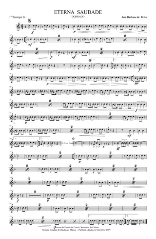 & 42 Œ
%
‰ œ œ ‰
f
‰ œ œ ‰ J
œ ‰ Œ J
œ ‰ Œ œ œ œ
p
‰ œ œ ‰ œ œ œ ‰ œ œ ‰ œ œ œ ‰ œ œ ‰ œ œ œ
& ..
12
‰ œ œ ‰ ‰ œ
J
œ
F
‰ œ ‰ œ «
2
‰ œ
J
œ ‰ œ# ‰ œ ‰ œ
J
œ ‰ œ ‰ œ «
2
‰ œ
J
œ
&
24
‰ œ ‰ œ «
2
˙
f
J
œ ‰ Œ ‰ œ
J
œ
F
‰ œ ‰ œ «
2
‰ œ
J
œ ‰ œ ‰ œ# ‰ œ
J
œ
& ..
36
‰ œ œ ‰ ‰ œ
J
œ ‰ œ œ ‰ J
œ ‰ Œ ∑ ‰ œ
J
œ
ﬁ
‰ œ
J
œ
1.
˙
J
œ ‰ Œ
2
J
œ œ
J
œ
J
œ ‰ Œ ‰ œ œ ‰
f
& ..
48
‰ œ œ ‰ J
œ ‰ Œ J
œ ‰ Œ œ œ œ
p
‰ œ œ ‰ œ œ œ ‰ œ œ ‰ œ œ œ ‰ œ œ ‰ œ œ œ ‰ œ œ ‰ œ≈ œœ œ
π
&
60
‰ œ œ ‰ œ≈ œœ œ ‰ œ# œ ‰ œ# ≈ œœ œ ‰ œ œ ‰ œ# ≈ œœ œ ‰ œ œ ‰ œ≈ œœ œ ‰ œ œ ‰ œ≈ œœ œ ‰ œ œ ‰
&
71
œ≈ œœ œ ‰ œ œ ‰ «
2
œ≈ œœ œ ‰ œ œ ‰ œ≈ œœ œ ‰ œ œ ‰ œ≈ œœ œ ‰ œ œ ‰
3
œ œ œ
f
&
82
J
œ^
‰ Œ œ≈ œœ œ
p
‰ œ œ ‰ œ≈ œœ œ ‰ œ# œ ‰ œ≈ œœ œ ‰ œ œ ‰ «
2
œ≈ œœ œ ‰ œ œ ‰
&
93
œ≈ œœ œ ‰ œ œ ‰ œ≈ œœ œ ‰ œ œ ‰ «
2
œ≈ œœ œ ‰ œ œ ‰ J
œ^
‰ Œ ∑ œ œ
F
œ œ
& .. b
105 1.
œ≈ œœ œ ‰ œ œ‰
2.
j
œ œ
J
œ D.C. al Coda
J
œ ‰ Œ
ﬁ
˙ ˙ ‰ j
œ
>
œ
>
œ
>
j
œ
‰ Œ œ
3
œœœ
ƒ
œ
3
œœœ ˙
& b ..
117
˙ ‰ œ œ ‰
J
œ ‰ œ œ «
2
‰ œ œ ‰
p
J
œ ‰ œ œ «
2
‰ œ œ ‰ J
œ ‰ œ œ
& b
128
«
2
‰ œ œ ‰
J
œ ‰ œ œ «
2
‰ œ œ ‰
J
œ ‰ œ œ «
2
«
2
& b
140
«
2
‰ œ œ ‰ J
œ ‰ œ œ «
2
‰ œ œ ‰
J
œ ‰ œ œ «
2
& b
150
J
œ ‰ Œ
f
3
‰ œ œ ‰
p
J
œ ‰ œ œ «
2
‰ œ œ ‰ J
œ ‰ œ œ «
2
‰ œ œ ‰
& b
163
J
œ ‰ œ œ «
2
‰ œ œ ‰
J
œ ‰ œ œ «
2
«
2
«
2
& b ..
174
‰œœ‰
J
œ‰œœ «
2
‰œ‰œ
f
‘ ‘ ‘
1.
œœœ‰
J
œ‰œœ ‰œœ‰
J
œ‰œœ
2.
œœ œœœœ
J
œ ‰Œ
Governo do Estado do Ceará - Secretaria da Cultura
Sistema Estadual de Bandas de Música - Partitura editada em Setembro/ 2009
ETERNA SAUDADE
DOBRADO José Barbosa de Brito1ª Trompa Eb
 