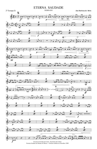 & 42 Œ
%
‰ œ œ ‰
f
‰ œ œ ‰
J
œ ‰ Œ
J
œ ‰ Œ œ œ œ
p
‰ œ œ ‰ œ œ œ ‰ œ œ ‰ œ œ œ ‰ œ œ ‰ œ œ œ
& ..
12
‰ œ œ ‰ ‰ œ
j
œ
F
‰ œ ‰ œ «
2
«
2
‰ œ
j
œ ‰ œ ‰ œ «
2
&
23
‰ œ
j
œ ‰ œ ‰ œ «
2
˙
f
j
œ ‰ Œ ‰ œ
j
œ
F
‰ œ ‰ œ «
2
‰ œ
j
œ ‰ œ ‰ œ#
& ..
35
‰ œ
j
œ ‰ œ œ ‰ «
2 j
œ ‰ Œ ∑ ‰ œ
j
œ
ﬁ
‰ œ
j
œ
1.
˙
j
œ ‰ Œ
2
j
œ œ
j
œ
j
œ ‰ Œ
&
47
‰ œ œ ‰
f
‰ œ œ ‰
J
œ ‰ Œ
J
œ ‰ Œ œ œ œ
p
‰ œ œ ‰ œ# œ œ ‰ œ# œ ‰ œ œ œ ‰ œ œ ‰ œ œ œ ‰ œ œ ‰
& ..
59
œ≈ œœ œ
π
‰ œ œ ‰ «
2
«
2
«
2
œ≈ œ œ œ ‰ œ œ ‰ «
2
&
71
«
2
«
2
œ# ≈ œ œ œ ‰ œ# œ ‰ œ≈ œœ œ ‰ œ œ ‰ œ# ≈ œœ œ ‰ œ# œ ‰
3
œ# œ œ
f
&
82
j
œ#
^
‰ Œ œ≈ œœ œ
p
‰ œ œ ‰ «
2
«
2
œ≈ œ œ œ ‰ œ œ ‰ œ≈ œœ œ ‰ œ œ ‰
&
93
œ≈ œœ œ ‰ œ œ ‰ œ≈ œœ œ ‰ œ œ ‰ «
2
œ# ≈ œ œ œ ‰ œ# œ ‰
J
œ
^
‰ Œ ∑ œ# œ
F
& .. b
104
œ# œ
1.
œ≈ œœ œ ‰ œ œ ‰
2.
j
œ œ
j
œ D.C. al Coda
j
œ ‰ Œ
ﬁ
˙ ˙ ‰ j
œ
>
œ
>
œ
>
j
œ
‰ Œ œ
3
œ œœ
ƒ
& b ..
115
œ
3
œœ œ ˙ ˙ ‰ œ œ ‰ j
œ ‰ œ œ «
2
‰ œ œ ‰
p
j
œ ‰ œ œ «
2
& b
126
«
2
«
2
«
2
«
2
‰ œœ ‰ j
œ ‰œœ «
2
‰ œ œ‰
& b
139
j
œ ‰œœ «
2
«
2
«
2
‰ œœ‰ j
œ ‰œœ «
2
j
œ ‰ Œ
f
3
& b
154
‰ œ œ ‰
p
j
œ ‰ œ œ «
2
«
2
«
2
‰ œ œ ‰ j
œ# ‰ œ œ ‰ œ# œ ‰ j
œ# ‰ œ œ
& b
166
‰ œ œ ‰ j
œ ‰ œ œ «
2
‰ œ œ ‰ j
œ ‰ œ œ «
2
‰ œ œ ‰ j
œ ‰ œ œ «
2
& b ..
178
‰ œ ‰ œ
f
‘ ‘ ‰ œ ‰ œ
1.
œ œ œ ‰ j
œ ‰ œ œ ‰ œ œ ‰ j
œ ‰ œ œ
2.
œ œ œ œ œ œ
j
œ ‰ Œ
Governo do Estado do Ceará - Secretaria da Cultura
Sistema Estadual de Bandas de Música - Partitura editada em Setembro/ 2009
ETERNA SAUDADE
DOBRADO José Barbosa de Brito2ª Trompa Eb
 
