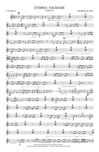 & 42 Œ
%
‰
œ œ ‰
f
‰ œ œ ‰ j
œ ‰ Œ j
œ ‰ Œ œ œ œ
p
‰ œ œ ‰ «
2
«
2
& ..
11
œ œ œ ‰ œ œ ‰ ‰
œ
j
œ
F
‰
œ ‰ œ «
2
«
2
‰ œ
j
œ ‰ œ ‰ œ «
2
&
23
«
2
‰ œ
j
œ ‰ œ ‰ œ ˙#
f
j
œ ‰ Œ ‰ œ
j
œ
F
‰ œ ‰ œ «
2
‰ œ
j
œ ‰ œ ‰ œ#
& ..
35
‰
œ
j
œ
‰ œ œ ‰ ‰ œ
j
œ ‰ œ œ ‰ j
œ ‰ Œ ∑ ‰ œ
j
œ
ﬁ
‰
œ
j
œ
1.
˙
j
œ ‰ Œ
2
j
œ œ
j
œ
j
œ ‰ Œ
&
47
‰ œ œ ‰
f
‰ œ œ ‰ j
œ ‰ Œ j
œ ‰ Œ œ œ œ
p
‰ œ œ ‰ «
2
«
2
«
2
& ..
59
œ≈ œœ œ
π
‰ œ œ ‰ «
2
œ≈ œœ œ ‰ œ œ ‰ «
2
œ≈ œ œ œ ‰ œ œ ‰ œ≈ œœ œ
&
70
‰ œ œ ‰
œ≈ œœ œ
‰
œ œ
‰ «
2
«
2
«
2
œ≈ œœ œ
‰ œ# œ‰
&
81 3
œ œ œ
f
j
œ
^
‰ Œ œ≈ œœ œ
p
‰ œ œ ‰ «
2
œ≈ œ œ œ ‰ œ œ ‰ «
2
œ≈ œœ œ
&
92
‰ œ œ ‰ œ≈ œœ œ ‰ œ œ ‰ œ≈ œœ œ ‰ œ œ ‰ «
2
«
2
j
œ
^
‰ Œ ∑
& .. b
103
œ# œ
F
œ œ
1.
œ≈ œœ œ
‰ œ œ
‰
2.
j
œ œ
j
œ D.C. al Codaj
œ
‰ Œ
ﬁ
˙ ˙
‰ j
œ
>
œ
>
œ
>
j
œ
‰ Œ
œ
3
œœœ
ƒ
& b ..
115
œ
3
œœœ ˙ ˙ ‰ œ œ ‰ j
œ ‰œ œ «
2
‰ œ œ ‰
p
j
œ ‰ œ œ «
2
«
2
& b
128
«
2
‰ œ# œ ‰ j
œ# ‰ œ œ «
2
‰
œœ
‰ j
œ
‰
œ œ «
2
«
2
& b
140
«
2
‰ œœ‰ j
œ ‰œœ «
2
‰
œœ
‰ j
œ
‰
œœ «
2
j
œ ‰ Œ
f
3
‰œ œ‰
p
& b
155
j
œ ‰ œ œ «
2
«
2
«
2
‰ œ# œ ‰ j
œ
‰
œ œ
‰
œ œ
‰ j
œ
‰
œ œ
& b
166
«
2
«
2
«
2
«
2
‰ œ œ ‰ j
œ ‰ œ œ «
2
& b ..
177
‰
œ ‰ œ
f
‘ ‰ œ ‰ œ ‰
œ ‰ œ
1.
œ œ œ ‰ j
œ ‰ œ œ ‰ œ œ ‰ j
œ ‰ œ œ
2.
œ œ œœœœ
j
œ ‰ Œ
Governo do Estado do Ceará - Secretaria da Cultura
Sistema Estadual de Bandas de Música - Partitura editada em Setembro/ 2009
ETERNA SAUDADE
DOBRADO José Barbosa de Brito3ª Trompa Eb
 