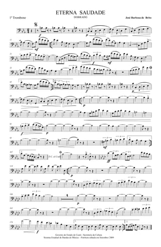 ?
bbb 4
2 Œ
%
‰
œn œ
‰
f
‰
œn œ
‰ J
œn
‰ Œ J
œn
‰ Œ j
œ œ
J
œ
p
œ œ
J
œ œ
J
œ œ œ j
œ œ J
œ œ œ
? bbb ..
11
J
œ œ
J
œ œ œ
œ œ œ œ
F
J
œ œ
J
œ
J
œ œ
J
œ ˙ œ œ
œ œ œ œ œ œ œ œ œ œ
˙ œ œ œ œ>
? bbb
21 œ œ œ œ> œ œ œ œ> ˙ œ
œ œ œ
œ œ œn œ
œ œ œ œ
3
œ œ œ
f
œ ≈œ
œ œ œ œ
F
J
œ œ
J
œ
J
œ œ
J
œ ˙
? bb
b
32
œ œ
œ œ œ œ œ œ œ œ œ œ ˙
3
œ œ œ œ œ œ œ œ œ œn œ
J
œA
‰ Œ ∑
œ œ œ œ ﬁœ œ
?
bbb ..
43
1.
œ œ œn œb œ œ
œ œ œ œ 2 3œ œ œn 3
œ œ œb
J
œ ‰ œ ‰
œn œ
‰
f
‰
œn œ
‰ J
œn
‰ Œ J
œn
‰ Œ J
œ
œ J
œ
p
œ œ
?
bbb ..
53
J
œ œ
J
œ œ
œ
j
œ œ J
œ œ œ
J
œ œ
J
œ œ œ ˙
p
˙ ˙
J
œ
‰ Œ
˙ ˙ ˙ œ œ>
? bb
b
67
˙ ˙ ˙
J
œ
‰ Œ
˙ ˙ ˙ œ œ œ œn œ œ œ œ œ œ œ œ œ œ ˙n ˙n
?
bbb
81 3
œn œ œ
f
œ œ œn œ ˙
p
˙ ˙
J
œ
‰ Œ
˙ ˙ ˙ œ œ ˙ ˙ ˙
J
œ
‰ Œ
?
bbb ..
95
˙ ˙ ˙
J
œ
‰ Œ
˙n ˙
J
œ
‰ Œ ∑
3
œ# œn œ
F
3
œn œ œ 1.
J
œ œ J
œ œ œ
? bbb bbbb
107 2.
œ œ œ œœœ D.C. al Coda
j
œ ‰ Œ
ﬁ˙ ˙
Œ ‰ J
œ>
J
œ>
‰ Œ
œ 3
œ œœ
ƒ
œ 3
œ
œœ ˙
œ œ œ œ
? bb
bb ..
118
J
œ
œ
J
œ
J
œ œ
J
œ
J
œ
œ
J
œ
J
œ œ
J
œ
˙
p
˙
J
œ
‰ Œ ∑
˙ ˙ ˙
J
œ
‰ Œ
˙
?
bbbb
131 ˙
J
œ
‰ Œ ∑
˙ ˙ ˙
J
œ
‰ Œ
3
œ œ œ
3
œ œ œ
˙ ˙ 3
œ œ œ
3
œ œ œ ˙ ˙
?
bbbb
146 3œ œ œ
3
œ œ œ ˙ ˙ 4 ˙
p
˙
J
œ
‰ Œ ∑
˙ ˙ ˙
J
œ
‰ Œ
? bbbb
162 ˙ ˙
J
œ
‰ Œ ∑
˙ ˙ ˙
J
œ
‰ Œ
3
œ œ œ 3
œb œ œ ˙
˙ 3œ œ œn
3
œ œ œ
? bb
bb ..
176
˙ ˙ œ œ
f
œ œn œb œ œ œ
1.
J
œ œ
J
œ
J
œ œ
J
œ J
œ œ
J
œ
J
œ œ
J
œ
2.
œ œ œœ œ œ j
œ ‰ Œ
Governo do Estado do Ceará - Secretaria da Cultura
Sistema Estadual de Bandas de Música - Partitura editada em Setembro/ 2009
ETERNA SAUDADE
DOBRADO José Barbosa de Brito1º Trombone
 