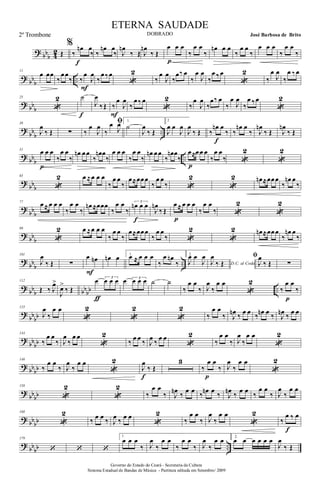 ?
bb
b 4
2 Œ
%
‰
œn œ
‰
f
‰
œn œ
‰ J
œn
‰ Œ J
œn
‰ Œ
œ œ œ
p
‰
œ œ
‰
œn œ œ
‰
œ œ
‰
œ œ œ
‰
œ œ
‰
?
bb
b ..
11
œ œœ
‰
œ œ
‰ ‰
œ
J
œ
F
‰
œ ‰œ
«
2
‰
œ
J
œ
‰
œ‰ œ
‰
œ
J
œ
‰
œ ‰œ
«
2
‰
œ
J
œ
‰
œ ‰œ
?
bb
b
25
«
2 ˙
f
J
œ
‰Œ ‰
œ
J
œ
F
‰
œ ‰ œ
«
2
‰
œ
J
œ
‰
œ‰ œ
‰
œ
J
œ
‰
œ ‰œ
«
2
?
bb
b ..
39
J
œ
‰ Œ ∑ ‰
œ
J
œ
ﬁ
‰
œ
J
œ 1.
˙
J
œ
‰ Œ
2
J
œ œ
J
œ
J
œ
‰ Œ ‰
œn œ
‰
f
‰
œn œ
‰ J
œn
‰ Œ J
œn
‰ Œ
?
bb
b ..
51
œ œ œ
p
‰
œ œ
‰
œn œ œ
‰
œn œ
‰
œ œ œ
‰
œ œ
‰
œn œ œ
‰
œn œ
‰
œ≈œ œ œ
p
‰
œ œ
‰ «
2
«
2
?
bb
b
65
«
2 œ ≈œ œ œ
‰
œ œ
‰
œ≈œœ œ
‰
œ œ
‰ «
2
«
2 œn ≈œœ œ
‰
œn œ
‰
?
bb
b
77
œ ≈ œ œ œ
‰
œ œ
‰
œn ≈œœœ
‰
œ œ
‰
3
œn œ œ
f
J
œn
‰ Œ
œ ≈ œ œ œ
p
‰
œ œ
‰ «
2
«
2
?
bb
b
89
«
2 œ ≈œ œ œ
‰
œ œ
‰
œ≈œœ œ
‰
œ œ
‰ «
2
«
2 œn ≈œœ œ
‰
œn œ
‰
?
bb
b ..
101
J
œ
‰ Œ ∑
œ œn
F
œn œ 1.
œ ≈ œ œ œ
‰
œ œn
‰
2.
J
œ œ
J
œ
D.C. al CodaJ
œ
‰ Œ
ﬁ
J
œ
‰ Œ ∑
?
bb
b bb
bb ..
112
Œ ‰ J
œ>
J
œ>
‰ Œ
œ 3
œ œ œ
ƒ
œ 3
œ œ œ ˙ ˙
‰
œ œ
‰ J
œ
‰
œ œ
«
2
‰
œ œ
‰
p
?
bb
bb
123
J
œ
‰
œ œ
«
2
«
2
«
2
‰
œ œ
‰ J
œn
‰
œ œ
‰
œn œ
‰ J
œn
‰
œ œ
?
bb
bb
134
‰
œ œ
‰ J
œ
‰
œ œ
«
2
‰
œ œ
‰ J
œ
‰
œ œ
«
2
‰
œ œ
‰ J
œ
‰
œ œ
«
2
?
bb
bb
146
‰
œ œ
‰ J
œ
‰
œ œ
«
2
J
œ
‰ Œ
f
3
‰
œ œ
‰
p
J
œ
‰
œ œ
«
2
?
bb
bb
158
«
2
«
2
‰
œ œ
‰ J
œn
‰
œ œ
‰
œn œ
‰ J
œn
‰
œ œ
‰
œ œ
‰ J
œ
‰
œ œ
?
bb
bb
168
«
2
‰
œ œ
‰ J
œ
‰
œ œ
«
2
‰
œ œ
‰ J
œ
‰
œ œ
«
2
‰
œ ‰ œ
f
?
bb
bb ..
179
‘ ‘ ‘
1.
œ œ œ
‰ J
œ
‰
œ œ
‰
œ œ
‰ J
œ
‰
œ œ 2.
œ œ œ œ œ œ
J
œ
‰ Œ
Governo do Estado do Ceará - Secretaria da Cultura
Sistema Estadual de Bandas de Música - Partitura editada em Setembro/ 2009
ETERNA SAUDADE
DOBRADO José Barbosa de Brito2º Trombone
 