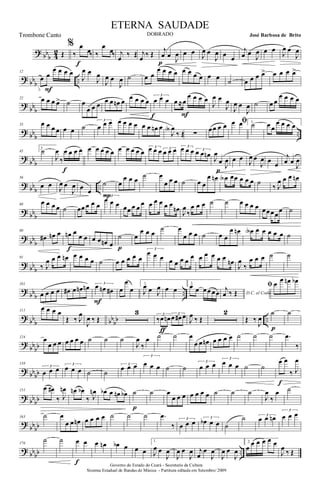 ? bb
b 42 Œ
%
‰
œ
œ‰
f
‰
œ
œ‰ j
œ ‰ Œ j
œ ‰ Œ
j
œ œ
J
œ
p
œ œ J
œ œ
J
œ œ œ
j
œ œ
J
œ œ œ
J
œ œ
J
œ
? bbb ..
12
œ œ
œ œ œ œ
F
J
œ œ
J
œ
J
œ œ
J
œ ˙ œ œ
œ œ œ œ œ œ œ œ œ œ
˙ œ œ œ œ> œ œ œ œ>
?
bbb
22 œ œ œ œ> ˙ œ
œ œ œ œ œ œn œ œ œ œ œ
3
œ œ œ
f
œ ≈œ
œ œ œ œ
F
J
œ œ
J
œ
J
œ œ
J
œ ˙ œ œ
œ œ œ œ
? bb
b
..
33 œ œ œ œ œ œ ˙
3
œ œ œ œ œ œ œ œ œ œn œ
J
œA
‰ Œ ∑
œœ œ œ ﬁœ œ 1.
˙ œ œ
œ œ œ œ
?
bbb
45
2
˙
J
œ
‰
œ œ œ œ
f
œ œ œ œ œ œ œ œ œ œ
3œ œ œ 3
œ œ œ 3œ œ œ 3
œ œ œn
J
œ
œ
J
œ
p
œ œ
J
œ œ
J
œ œ œ
j
œ œ
J
œ
? bb
b
..
56
œ œ J
œ œ
J
œ œ œ
˙
P
œ
œ œ œ ˙ œ
œ œ œ ˙ œ œ
œ œn œA œœ œ œ œ ˙
‰ J
œ œ œ œn
? bbb
68
œ œ œ œ ˙ œœ œ œ œ
3
œ œ œ œœ œ œ œ œ œ œ œ œ
œn J
œ
‰
œ œ œ ˙ ˙ œ œ œ œ œœœœ
œ ˙
?
bbb
80
œ# œn œ œn œ
œ œ
f
œ œ œn œ
˙
p
œ
œ œ œ
˙ œ
œ œ œ ˙ œ œ
œ œn œA œ œ œ œ œ ˙
? bb
b
91
‰ J
œ œ œ œn œ œ œ œ ˙ œ œ œ œ œ
3
œ œ œ œ œ œ œ
œ œ œ œ œ œ œn
J
œ
‰
œ œ œ ˙ ˙
?
bbb ..
101
œ œ œ œ œ# œ œn œn 3
œ œn œ#
F
œ
œ
œ
1.
J
œ œ J
œ œ œ
2.
œ œ œœ œœ D.C. al Coda
j
œ ‰ Œ
ﬁ œ œ œn œb
? bb
b bb
bb ..
111
œ œ œ œ
Œ ‰ J
œ
J
œ ‰ Œ
3 3
‰œ œn 3
œ œ# œ
ƒ
J
œ ‰ Œ
2
Œ ‰
J
œ
˙
p
˙
?
bbbb
124 œ
œ œ œ œ œ œ œ ˙ ˙ ˙
J
œ
‰
œ ˙ ˙ œ
œ œ œn œ œ œ œ ˙ ˙ ˙ .œ
‰
? bb
bb
138
3
œ œ œ
3
œ œ œ ˙ ˙
3
œ œ œ
3
œ œ œ ˙ ˙
3
œ œ œ
3
œ œ œ ˙ ˙
œ œ
‰ J
œ
f
? bbbb
151
œ œ#
‰ J
œn œn œb
‰ J
œn œb œ œn œb ˙
p
˙ œ
œ œ œ œ œ œ œ ˙ ˙ ˙
J
œ
‰
œ ˙
?
bbbb
163 ˙ œ
œ œ œn œ œ œ œ ˙ ˙ ˙ .œ
‰
3
œ œ œ 3
œb œ œ ˙
˙ 3
œ œ œn
3
œ œ œ
? bbbb ..
176
˙ ˙ œ œ
f
œ œn œb œ œ œ
1.
J
œ œ
J
œ
J
œ œ
J
œ j
œ
œ
J
œ
J
œ œ
J
œ
2.
œ
œ œ œ œ œ
J
œ ‰ Œ
Governo do Estado do Ceará - Secretaria da Cultura
Sistema Estadual de Bandas de Música - Partitura editada em Setembro/ 2009
ETERNA SAUDADE
DOBRADO José Barbosa de BritoTrombone Canto
 
