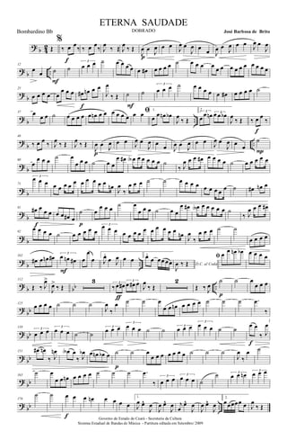 ? b 42 Œ
%
‰ œ œ
‰
f
‰ œ œ
‰ J
œ
‰ Œ J
œ
‰ Œ
J
œ œ J
œ
p
œ œ J
œ œ
J
œ œ
œ J
œ œ J
œ œ œ J
œ œ
J
œ
? b ..
12
œ
œ ˙
F
˙
3
œ œ œ ˙ œ œ œ œ œ œ# œ œ œ œ ˙ œ œ œ œ œ œ œ œ œ œ œ œ œ œ
?
b
25
œ œ œ œ œ
œ œ œ œ# œn œ œ
f
J
œ
‰ Œ ˙
F
˙
3
œ œ œ ˙ œ œ œ œ œ œ# œ œ œ œ ˙
? b ..
37 œ
œ œ ˙ œ œ œ œ œ œn œ œ œ œ œ œ
ﬁœ œ
1.
œ œ œn œb
J
œ
‰ Œ
2
3
œ œ œn 3œ œ œb
J
œ
‰ Œ ‰ œ œ
‰
f
?
b ..
48
‰ œ œ ‰ J
œ ‰ Œ J
œ ‰ Œ
J
œ œ J
œ
p
œ œ J
œ œ
J
œ œ œ J
œ œ J
œ œ œ J
œ œ
J
œ œ œ
˙
P
? b
60
œ
œ œ œ ˙ œ
œ œ œ ˙ œ œ
œ œ# œA œ œ œ œ œ ˙
‰ J
œ œ œ œ# œ œ œ œ ˙ œ œ œ œ œ
? b
71
3
œ œ œ œ œ œ œ œ œ œ œ œ œ œn
J
œ
‰
œ œ œ ˙ ˙ œ œ œ œ œ œ œ œ œ ˙ œ# œn œ
?
b
81
œ# œ œ œ
f
œ œ œ# œ
˙
p
œ
œ œ œ ˙ œ
œ œ œ ˙ œ œ
œ œ# œA œ œ œ œ œ ˙
‰ J
œ œ œ œ#
? b
92
œ œ œ œ ˙ œ œ œ œ œ
3œ œ œ œ œ œ œ œ œ œ œ œ œ
œn J
œ
‰
œ œ œ ˙ ˙
œ œ œ œ
?
b ..
102
œ# œ œn œ# 3
œ œn œ#
F
œ
œ
œ
1.
J
œ œ J
œ œ œ
2.œ œ œœ œœ D.C. al Coda
J
œ ‰ Œ
ﬁ œ œ œn œb œ œ œ œ
? b bb ..
112
Œ ‰ J
œ>
J
œ>
‰ Œ
3 3
‰ œ œ#
3
œ œ# œ
ƒ
J
œ
‰ Œ
2
Œ ‰ J
œ
˙
p
˙ œ
œ œ œ
?
bb
125
œ œ œ œ ˙ ˙ ˙
J
œ
‰
œ ˙ ˙ œ
œ œ œn œ œ œ œ ˙ ˙ ˙ .œ
‰
? bb
138 3
œ œ œ 3
œ œ œ ˙ ˙
3
œ œ œ
3
œ œ œ ˙ ˙ 3
œ œ œ
3
œ œ œ ˙ ˙
œ œ
‰ J
œ
f
? bb
151 œ# œn
‰ J
œn œA œ
‰ J
œb œ œn œb œ ˙
p
˙ œ
œ œ œ œ œ œ œ ˙ ˙ ˙
J
œ
‰
œ ˙
?
bb
163
˙ œ
œ œ œn œ œ œ œ ˙ ˙ ˙ .œ
‰
3
œ œ œ
3
œ œ œ ˙
˙ 3
œ œ œn 3
œ œ œ
? bb ..
176
˙ ˙ œ œ
f
œ œn œ œ œ œ
1.
J
œ œ^
J
œ
J
œ œ^
J
œ j
œ
œ^
J
œ
J
œ œ^
J
œ
2.
œœœœœ œ J
œ
‰ Œ
Governo do Estado do Ceará - Secretaria da Cultura
Sistema Estadual de Bandas de Música - Partitura editada em Setembro/ 2009
ETERNA SAUDADE
DOBRADO José Barbosa de BritoBombardino Bb
 