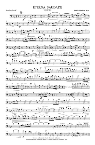 ? bb
b 42 Œ
%
‰ œ œ‰
f
‰ œ œ‰ J
œ ‰ Œ J
œ ‰ Œ
j
œ œ
J
œ
p
œ œ J
œ œ
J
œ œ œ
j
œ œ
J
œ œ œ
J
œ œ
J
œ
? bbb ..
12
œ œ ˙
F
˙
3
œ œ œ ˙ œ œ œ œ œ œn œ œ œ œ ˙ œ œ œ œ
œ œ œ œ œ œ œ œ œ œ
?
bbb
25
œ œ œ œ œ
œ œ œ œ# œn œ œ
f
J
œ
‰ Œ ˙
F
˙
3
œ œ œ ˙ œ œ œ œ œ œn œ œ œ œ ˙
? bb
b
..
37
œ œ œ ˙ œ œ œ œ œ œn œ œ œ œ œ œ
ﬁœ œ
1.
œ œ œn œb
J
œ ‰ Œ
2
3
œ œ œn 3œœ œb
J
œ ‰ Œ ‰ œ œ ‰
f
?
bbb ..
48
‰ œ œ ‰ J
œ ‰ Œ J
œ ‰ Œ j
œ œ
J
œ
p
œ œ
J
œ œ
J
œ œ œ
j
œ œ
J
œ œ œ
J
œ œ
J
œ œ œ
˙
P
? bb
b
60
œ
œ œ œ ˙ œ
œ œ œ ˙ œ œ
œ œn œA œ œ œ œ œ ˙
‰ J
œ œ œ œn œ œ œ œ ˙ œ œ œ œ œ
? bbb
71
3
œ œ œ œ œ œ œ œ œ œ œ œ œ
œn J
œ
‰
œ œ œ ˙ ˙ œ œ œ œ œ œ œ œ
œ ˙ œ# œn œ
?
bbb
81
œn œ
œ œ
f
œ œ œn œ
˙
p
œ
œ œ œ
˙ œ
œ œ œ ˙ œ œ
œ œn œA œ œ œ œ œ ˙
‰ J
œ œ œ œn
? bb
b
92
œ œ œ œ ˙ œ œ œ œ œ
3œ œ œ œ œ œ œ
œ œ œ œ œ œ œn
J
œ
‰
œ œ œ ˙ ˙
œ œ œ œ
?
bbb ..
102
œ# œ œn œn 3
œ œn œ#
F
œ
œ
œ
1.
J
œ œ J
œ œ œ
2.
œ œ œ œœœ D.C. al Coda
j
œ ‰ Œ
ﬁ œ œ œn œb œ œ œ œ
? bb
b bb
bb ..
112
Œ ‰ J
œ>
J
œ>
‰ Œ
3 3
‰œ œn
3
œ œ# œ
ƒ
J
œ ‰ Œ
2
Œ ‰
J
œ
˙
p
˙ œ
œ œ œ
?
bbbb
125
œ œ œ œ ˙ ˙ ˙
J
œ
‰
œ ˙ ˙ œ
œ œ œn œ œ œ œ ˙ ˙ ˙ .œ
‰
? bb
bb
138
3
œ œ œ
3
œ œ œ ˙ ˙
3
œ œ œ
3
œ œ œ ˙ ˙ 3
œ œ œ
3
œ œ œ ˙ ˙ œ œ
‰ J
œ
f
? bbbb
151 œn œb
‰ J
œn œA œ
‰ J
œb œ œn œb œ ˙
p
˙ œ
œ œ œ œ œ œ œ ˙ ˙ ˙
J
œ
‰
œ ˙
?
bbbb
163 ˙ œ
œ œ œn œ œ œ œ ˙ ˙ ˙ .œ
‰
3
œ œ œ 3
œ œ œ ˙
˙ 3
œ œ œn
3
œ œ œ
? bbbb ..
176
˙ ˙ œ œ
f
œ œn œ œ œ œ
1.
J
œ œ^
J
œ
J
œ œ^
J
œ j
œ
œ^
J
œ
J
œ œ^
J
œ
2.
œœœœœ œ J
œ ‰ Œ
Governo do Estado do Ceará - Secretaria da Cultura
Sistema Estadual de Bandas de Música - Partitura editada em Setembro/ 2009
ETERNA SAUDADE
DOBRADO José Barbosa de BritoBombardino C
 