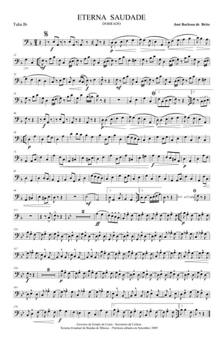 ?
b 4
2 Œ
%
‰ œ œ ‰
f
‰ œ œ ‰ j
œ ‰ Œ j
œ ‰ Œ
J
œ œ J
œ
p
œ œ J
œ œ
J
œ œ œ J
œ œ
J
œ œ œ
J
œ œ
J
œ
? b ..
12
œ
œ J
œ ‰ œ œ
F
J
œ œ œœ J
œ ‰ œ œ
J
œ œ œœ J
œ ‰ œ œ
œ œ# J
œ ‰
œ œ
J
œ œ œœ J
œ ‰
œ œ
J
œ œ œœ
? b
23
œ œ œ œ j
œ ‰ œ œ j
œ œ œœ J
œ ‰ œ
f
J
œ^
‰ Œ J
œ ‰ œ œ
F
J
œ œ œœ J
œ ‰ œ œ
J
œ œ œœ J
œ ‰ œ œ
œ œ#
? b ..
35
J
œ ‰
œ œ
J
œ œ œœ J
œ ‰
œ œ
J
œ
œ œ œn J
œ
‰ Œ ∑ œ œ
ﬁœ œ
1.
œ œ œ œ
J
œ ‰ Œ
2
J
œ ‰ 3
œœ œ
?
b
46
J
œ ‰ Œ ‰ œ œ ‰
f
‰ œ œ ‰ j
œ ‰ Œ j
œ ‰ Œ
J
œ œ
J
œ
p
œ œ
J
œ œ
J
œ œ œ J
œ œ
J
œ œ œ
J
œ œ
J
œ œ œ
?
b ..
59
œ œ
p
œ œ œ œ œ œ œ œ œ œ œ
œ œ œ
œ œ œ œ œ œ œ œ œ œ
œ œ œ
œ œ œ
? b
72
œ œ œ œ œ
œ œ œ œ œ# œ œ# œ œ œ œ
œ œ œ
œ# œ œ# œ œ
f
œ œ œ# œ œ œ
p
œ
œ œ
?
b
85
œ œ œ œ œ œ œ œ œ œ œ œ œ œ œ œ œ œ œ œ œ œ œ œ œ œ œ œ œ œ œ œ œ
œ œ
?
b ..
99
œ œ# œ œ# œ
J
œ ‰ Œ ∑ ˙
F
˙
1.
J
œ œ
j
œ œ œ
2.
œ œ œœœ œ
D.C. al Coda
J
œ ‰ Œ
ﬁ
J
œ ‰ Œ
? b bb ..
111
∑ Œ ‰ j
œ
> J
œ>
‰ Œ
2 œ œ
ƒ
œ œ^
œ
^
œ
^ j
œ
œ^
J
œ
J
œ œ^
J
œ j
œ
œ^
J
œ
J
œ œ^
J
œ J
œ œ^
J
œ
p
J
œ œ^
J
œ
? bb
124
J
œ œ^
J
œ
J
œœ^
J
œ J
œ œ^
J
œ
J
œ œ^
J
œ J
œ œ^
J
œ
J
œœ^
J
œ j
œ
œ^
J
œ
J
œ œ^
J
œ j
œ
œ^
J
œ
J
œœ^
J
œ
j
œ
œb^
J
œ
J
œ œb^
J
œ j
œ
œb^
J
œ
?
bb
137
J
œ œb^
J
œ
J
œ œ
^ j
œ
j
œ œ
^ j
œ J
œ œ
^ j
œ
j
œ œ
^ j
œ J
œ œ^
J
œ
J
œ œ^
J
œ J
œ œ^
J
œ
J
œ œ^
J
œ j
œ
œ^
J
œ
J
œœ^
J
œ j
œ
œ^
J
œ
J
œ œ^
J
œ
?
bb
150
J
œ‰ Œ
f
3
J
œ œ^
J
œ
p
J
œœ^
J
œ J
œ œ^
J
œ
J
œ œ^
J
œ
J
œ œ^
J
œ
J
œœ^
J
œ J
œ œ^
J
œ
J
œœ^
J
œ J
œ œ^
J
œ
J
œœ^
J
œ J
œ œ^
J
œ
? bb
165
J
œ œ^
J
œ j
œ
œb^
J
œ
J
œ œb^
J
œ j
œ
œb^
J
œ
J
œ œb^
J
œ
J
œ œ
^ j
œ
j
œ œ
^ j
œ J
œ œ^ j
œ
j
œ œ
^
J
œ
J
œ œ^
J
œ
J
œ œ^
J
œ
? bb ..
176
j
œ œ
^
J
œ
J
œ œ^
J
œ œ œ
f
œ œn œ œ
œ œ
1.
J
œ œ^
J
œ
J
œ œ^
J
œ j
œ
œ^
J
œ
J
œ œ^
J
œ
2.
J
œ œ
J
œ J
œ
‰ Œ
Governo do Estado do Ceará - Secretaria da Cultura
Sistema Estadual de Bandas de Música - Partitura editada em Setembro/ 2009
ETERNA SAUDADE
DOBRADO José Barbosa de BritoTuba Bb
 