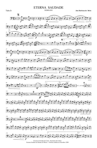 ?
4
2 Œ
%
‰
œ
œ‰
f
‰
œ
œ ‰ J
œ ‰ Œ J
œ ‰ Œ j
œ œ
j
œ
p
œ œ J
œ œ j
œ œ œ j
œ œ
J
œ œ œ
J
œ œ
J
œ
? ..
12
œ œ j
œ ‰ œ œ
F
j
œ
œ œœ J
œ
‰ œ œ j
œ
œ œœ J
œ
‰ œ œ
œ œ# J
œ ‰ œ œ
J
œ œ œœ J
œ ‰ œ œ
J
œ œ œ œ
?
23 œ œ œ œ
J
œ ‰ œ œ J
œ œ œœ J
œ
‰
œ
f
J
œ^
‰ Œ j
œ ‰ œ œ
F
j
œ
œ œœ J
œ
‰ œ œ j
œ œ œœ
j
œ ‰ œ œ
œ œ#
? ..
35
J
œ ‰ œ œ
J
œ œ œœ
J
œ ‰ œ œ
J
œ
œ œ œ# J
œ ‰ Œ ∑ œ œ
ﬁ
œ œ
1.
œ œ J
œ
‰ Œ
2
j
œ ‰
3
œœœ J
œ
‰ Œ
? ..
47
‰
œ
œ ‰
f
‰
œ
œ ‰
J
œ ‰ Œ
J
œ ‰ Œ j
œ œ
j
œ
p
œ œ
J
œ œ j
œ œ œ j
œ œ
j
œ œ œ
J
œ œ j
œ œ œ œ œ
p
?
60
œ œ œ œ œ œ œ œ œ œ œ
œ œ œ œ œ œ œ œ œ
œ œ œ œ œ
œ œ œ
œ
œ œ œ œ
?
73
œ
œ œ œ
œ œ œ# œ œ# œ œ
œ œ
œ œ œ œ#
œ œ# œ œ
f
œ œ œ# œ œ œ
p
œ
œ œ œ
œ
?
86
œ
œ œ œ œ œ œ
œ œ œ œ œ œ œ œ œ
œ œ œ œ
œ œ œ œ œ œ œ œ œ œ œ
œ œ
? ..
99
œ œ#
œ
œ# œ
J
œ
‰ Œ ∑
˙
F
˙
1.
J
œ œ J
œ œ œ
2.
œ œ œ œ œ
œ D.C. al CodaJ
œ
‰ Œ
ﬁ j
œ ‰ Œ
? b ..
111
∑ Œ ‰ J
œ> j
œ
>
‰ Œ
2
œ œ
ƒ
œ
œ^ œ^ œ^
J
œ œ
^ j
œ
j
œ œ
^ j
œ J
œ œ
^ j
œ
j
œ œ
^ j
œ J
œ œ
^ j
œ
p
j
œ œ
^ j
œ
? b
124
J
œ œ
^ j
œ
j
œ œ
^ j
œ J
œ
œ^
J
œ
J
œ œ^
J
œ
J
œ
œ^
J
œ
J
œ œ^
J
œ
J
œ
œ^
J
œ
J
œ œ^
J
œ
J
œ
œ^
J
œ
J
œœ^
J
œ
J
œ œb^
J
œ
J
œ œb^
J
œ J
œ œb^
J
œ
?
b
137
J
œ œb^
J
œ J
œ œ^
J
œ
J
œœ^
J
œ J
œ œ^
J
œ
J
œ œ^
J
œ
J
œ œ
^ j
œ
j
œ œ
^ j
œ J
œ œ
^ j
œ
j
œ œ
^ j
œ J
œ œ^
J
œ
J
œœ^
J
œ J
œ œ^
J
œ
J
œœ^
J
œ
?
b
150
j
œ ‰ Œ
f
3
J
œ œ
^ j
œ
p
j
œ œ
^ j
œ J
œ œ
^ j
œ
j
œ œ
^ j
œ
J
œ
œ^
J
œ
J
œ œ^
J
œ
J
œ
œ^
J
œ
J
œ œ^
J
œ
J
œ
œ^
J
œ
J
œ œ^
J
œ
J
œ
œ^
J
œ
? b
165
J
œ œ^
J
œ
J
œ œb^
J
œ
J
œ œb^
J
œ J
œ œb^
J
œ
J
œ œb^
J
œ J
œ œ^
J
œ
J
œ œ^
J
œ
J
œ
œ^
J
œ
J
œ œ^
J
œ
J
œ
œ
^
J
œ
J
œ œ
^
J
œ
? b ..
176
J
œ œ^ j
œ
j
œ œ
^ j
œ œ œ
f
œ œn œ
œ œ œ
1.
J
œ œ
^ j
œ
j
œ œ
^ j
œ J
œ œ
^ j
œ
j
œ œ
^ j
œ
2.
J
œ œ j
œ J
œ ‰ Œ
Governo do Estado do Ceará - Secretaria da Cultura
Sistema Estadual de Bandas de Música - Partitura editada em Setembro/ 2009
ETERNA SAUDADE
DOBRADO José Barbosa de BritoTuba Eb
 