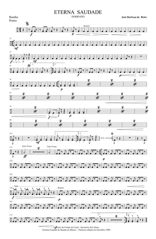÷ 4
2 Œ
%
‰ yœ yœ‰
f
‰ yœ yœ‰ j
yœ ‰ Œ j
yœ ‰ Œ j
yœ ‰ yœ
p
œ œ
Bombo
œ œ œ œ œ œ œ œ œ œ œ œ
÷ ..
13
œ œ
F
œ œ œ œ œ œ œ œ œ œ œ œ œ œ œ œ œ œ œ œ œ œ œ œ œ œ
÷
27
Y
3
œ œ œ
f
j
y ‰ Œ
J
œ
‰ Œ
œ œ
F
œ œ œ œ œ œ œ œ œ œ œ œ œ œ œ œ œ œ
j
œ ‰ Œ ∑
÷ ..
41
yœ yœ
ﬁ
yœ yœ
1.
yœ yœ
j
yœ ‰ Œ
2
yœ yœ
j
yœ ‰ Œ ‰ œ œ ‰
f
‰ œ œ ‰ j
œ ‰ Œ j
œ ‰ œ œ œ
p
œ œ œ œ
÷ ..
54
œ œ œ œ œ œ œ œ œ œ yœ yœ
p
yœ Yœ «
2
«
2
«
2
÷
67
«
2
«
2
«
2
«
2
«
2
«
2
÷
78
«
2
Yœ œ
f
j
y ‰ Œ
J
œ
‰ Œ yœ yœ
p
yœ Yœ «
2
«
2
«
2
÷
90
«
2
«
2
«
2
«
2
«
2
÷ ..
101
j
J
yœ ‰ Œ ∑ yœ yœ
F
yœ Yœ
1.
j
yœ ‰ yœ yœ yœ
2.
Yœ œ D.C. al Coda
j
y ‰ Œ
J
œ
‰ Œ ﬁ
J
œ ‰ Œ ∑ Œ ‰
J
œ
÷ ..
113
J
œ ‰ Œ Y
Solo Prato
ƒ
2
Y
Solo Prato
œ œ ‰ j
œ œ ‰ œ ‰ œ œ ‰ j
œ œ ‰ œ ‰ œ œ ‰ j
œ
p
œ ‰ œ ‰ œ œ ‰ j
œ œ ‰ œ ‰
÷
126
œ œ ‰ j
œ œ ‰ œ ‰ œ œ ‰ j
œ œ ‰ œ ‰ œ œ ‰ j
œ œ ‰ œ ‰ œ œ ‰ j
œ œ ‰ œ ‰ œ œ ‰ j
œ œ ‰ œ ‰ œ œ ‰ j
œ œ ‰ œ ‰
÷
138
œ œ ‰ j
œ œ ‰ œ ‰ œ œ ‰ j
œ œ ‰ œ ‰ œ œ ‰ j
œ œ ‰ œ ‰ œ œ ‰ j
œ œ ‰ œ ‰ œ œ ‰ j
œ œ ‰ œ ‰ œ œ ‰ j
œ œ ‰ œ ‰
÷
150
yœ
^
yœ
^
‰ j
yœ
^Tutti
f
yœ
^
yœ
^
‰ j
yœ
^
yœ
^
yœ
^
‰ j
yœ
^ j
yœ
^
‰ Œ œ œ ‰ j
œ
Bombo
p
œ ‰ œ ‰ œ œ ‰ j
œ œ ‰ œ ‰ œ œ ‰ j
œ œ ‰ œ ‰ œ œ ‰ j
œ œ ‰ œ ‰
÷
162
œ œ ‰ j
œ œ ‰ œ ‰ œ œ ‰ j
œ œ ‰ œ ‰ œ œ ‰ j
œ œ ‰ œ ‰ œ œ ‰ j
œ œ ‰ œ ‰ œ œ ‰ j
œ œ ‰ œ ‰ œ œ ‰ j
œ œ ‰ œ ‰
÷ ..
174
œ œ ‰ j
œ œ ‰ œ ‰ œ œ ‰ j
œ œ ‰ œ ‰ œ œ ‰ j
œ
f
œ ‰ œ ‰ œ œ ‰ j
œ œ ‰ œ ‰
1.
j
œ
^
‰ Œ
3 2.
yœ
^
yœ
^ j
yœ
^
‰ Œ
Governo do Estado do Ceará - Secretaria da Cultura
Sistema Estadual de Bandas de Música - Partitura editada em Setembro/ 2009
ETERNA SAUDADE
DOBRADO José Barbosa de BritoBombo
Pratos
 