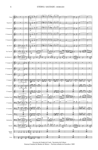 &
&
&
&
&
&
&
&
&
&
&
&
&
&
?
?
?
?
?
?
÷
÷
bb
b
b
b
b
b
b
b
b
bb
b
bb
b
bb
b
bb
b
bb
b
b
..
..
..
..
..
..
..
..
..
..
..
..
..
..
..
..
..
..
..
..
..
..
Flauta
Requinta Eb
1º Clarinete Bb
2º Clarinete Bb
3º Clarinete Bb
Sax Alto Eb
Sax Tenor Bb
Sax Baritono Eb
1º Trompete Bb
2º Trompete Bb
3º Trompete Bb
1ª Trompa Eb
2ª Trompa Eb
3ª Trompa Eb
Trombone Canto
1º Trombone
2º Trombone
3º Trombone
Bombardino
Tuba Bb
Bombo
Pratos
Caixa
57
∑
∑
∑
∑
∑
J
œ œ
J
œ
j
œ œ
j
œ
J
œ œ
J
œ
˙
˙
˙
57
œ œ œ
œ œ œ
«
2
J
œ œ
J
œ
57
J
œ œ
J
œ
œn œ œ
«
2
J
œ œ
J
œ
57
J
œ œ
J
œ
57
œ œ
57
œ
æ
œ œ
∑
∑
∑
∑
∑
œ œ
œ œ
œ
œ
j
œ ‰ Œ
j
œ
‰ Œ
j
œ
‰ Œ
‰ œ œ ‰
‰ œ œ ‰
œ
œ
œ œ
‰
œn œ
‰
œ
œ
œ
œ
œ œ
‰ œ œ ‰
3
œ œ œ
3
œ œ œ
3
œ œ œ
3
œ œ œ
3
œ œ œ
3
œ œ œ
˙
œ œ
∑
∑
∑
œ≈ œ œ œ
œ≈ œ œ œ
œ≈ œ œ œ
˙
˙
œ ≈ œ œ œ
œ ≈ œ œ œ
˙
œ
œ
yœ yœ
œ ≈ œ œ œ
π
π
π
p
p
p
p
p
p
p
P
p
P
p
p
P
p
p
˙
˙
˙
˙
˙
˙
œ
œ œ œ
œ œ
œ
∑
∑
∑
‰ œ œ ‰
‰ œ œ ‰
‰
œ œ
‰
œ
œ œ œ
˙
‰
œ œ
‰
‰ œ œ ‰
œ
œ œ œ
œ
œ œ
yœ Yœ
‰
J
œ œ
æ
3
œ œ# œ
3
œ œ# œ
3
œ œ# œ
3
œ œ œ
3
œ œ œ
3
œ œ# œ
˙
œ œ
∑
∑
∑
œ≈ œœ œ
«
2
«
2
˙
˙
«
2
«
2
˙
œ
œ
«
2
«
2
3
œ œ œn
3
œ œ œ#
3
œ œ œ#
3
œ œ œ
3
œ œ œ
3
œ œ œ#
œ
œ œ œ
œ œ œ
∑
∑
∑
‰ œ# œ ‰
œ
œ œ œ
J
œ
‰ Œ
œ
œ œ œ
œ œ œ
3
œ œ œ
3
œ œ œ
3
œ œ œ
3
œ œ œ
3
œ œ œ
3
œ œ œ
˙
œ œ
∑
∑
∑
œ# ≈ œœ œ
«
2
œ≈ œœ œ
˙
˙
«
2
œ ≈œœ œ
˙
œ œ
«
2
«
2
˙
˙
˙
˙
˙
˙
œ œ
œ œ#
œ œ
œ
∑
∑
∑
‰ œ œ ‰
‰ œ œ ‰
œ œ
œ œn
˙
‰
œ œ
‰
œ œ
œ œn
œ
œ œ
˙
˙
˙
˙
˙
˙
œA œ œ œ œ œ
œ œ
∑
∑
∑
œ# ≈ œ œ œ
«
2
«
2
œA œ œ œ œ œ
˙
«
2
«
2
œA œ œ œ œ œ
œ
œ
«
2
«
2
œ œ
œ œ
œ œ
œ œ
œ œ
œ œ
˙
œ œ œ œ
∑
∑
∑
‰ œ œ ‰
˙
œ œ>
˙
œ œ œ œ
˙
˙
˙
˙
˙
˙
‰
J
œ œ œ œ#
œ œ
∑
∑
∑
œ≈ œ œ œ
œ≈ œ œ œ
œ≈ œ œ œ
‰ J
œ œ œ œn
˙
œ ≈ œ œ œ
œ ≈ œ œ œ
‰ J
œ œ œ œn
œ œ
«
2
«
2
˙
˙
˙
˙
˙
˙
œ œ œ œ
œ œ œ
∑
∑
∑
‰ œ œ ‰
‰ œ œ ‰
‰ œ œ ‰
œ œ œ œ
˙
‰
œ œ
‰
‰
œ œ
‰
œ œ œ œ
œ œ œ
6
Governo do Estado do Ceará - Secretaria da Cultura
Sistema Estadual de Bandas de Música - Partitura editada em Setembro/ 2009
ETERNA SAUDADE - DOBRADO
 