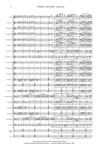 &
&
&
&
&
&
&
&
&
&
&
&
&
&
?
?
?
?
?
?
÷
÷
bb
b
b
b
b
b
b
b
b
bb
b
bb
b
bb
b
bb
b
bb
b
b
Flauta
Requinta Eb
1º Clarinete Bb
2º Clarinete Bb
3º Clarinete Bb
Sax Alto Eb
Sax Tenor Bb
Sax Baritono Eb
1º Trompete Bb
2º Trompete Bb
3º Trompete Bb
1ª Trompa Eb
2ª Trompa Eb
3ª Trompa Eb
Trombone Canto
1º Trombone
2º Trombone
3º Trombone
Bombardino
Tuba Bb
Bombo
Pratos
Caixa
69 3
œ œn œ
3
œ œ# œ
3
œ œ# œ
3
œ œ œ
3
œ œ œ
3
œ œ# œ
˙
œ œ
∑
∑
∑
69
œ≈ œœ œ
«
2
œ≈ œœ œ
˙
69
˙
œ ≈œœ œ
œ ≈œœ œ
˙
69
œ œ
69
«
2
69
«
2
3œ œ œ
3
œ œ œ
3
œ œ œ
3
œ œ œ
3
œ œ œ
3
œ œ œ
œ œ
œ
œ
∑
∑
∑
‰ œ œ ‰
‰ œ œ ‰
œ œ œ œ œ
J
œ
‰ Œ
‰
œ œ
‰
‰ œ œ ‰
œ œ œ œ œ
œ
œ
3
œ œ œ
3
œ œ œ
3
œ œ œ
3
œ œ œ
3
œ œ œ
3
œ œ œ
œ œ
œ œ
∑
∑
∑
œ≈ œœ œ
«
2
œ≈ œœ œ
3
œ œ œ
˙
«
2
œ ≈œœ œ
3
œ œ œ
œ œ
«
2
«
2
˙
˙
˙
˙
˙
˙
œ œ œ
œ œ œ
∑
∑
∑
‰ œ œ ‰
‰
œ œ
‰
œ œ œ œ
œ
˙
‰ œ œ ‰
œ œ œ œ
œ
œ œ œ
˙
˙
˙
˙
˙
˙
œ œ
œ œ
∑
∑
∑
«
2
«
2
«
2
œ œ œ œ œ
œn
˙
«
2
«
2
œ œ œ œ œ
œn
œ œ
«
2
«
2
œ
œ>
œ œ
>
œ œ
>
œ œ
>
œ œ
œ œ>
j
œ ‰ œ œ œ
œ œ
œ
Œ œ
>
Œ œ
>
Œ œ
>
J
œ
‰
œ œ œ
œ œ
J
œ
‰
œ œ œ
œ œ œ
œ œn œ œ
œ œ# œ œ
œ œ# œ œ
œ œ# œ œ
œ œ# œ œ
œ œ# œ œ
˙
œ œ#
œ œ# œ œ
œ œ# œ œ
œ œ# œ œ
œ ≈ œœ œ
œ# ≈ œ œ œ
«
2
˙
œ œn œ œ
œn ≈œœ œ
«
2
˙
œ œ#
«
2
«
2
œ œ
œ œ
œ œ
œ œ
œ œ
œ œ
˙
œ œ# œ
œ œ
œ œ
œ œ
‰ œ œ ‰
‰ œ# œ ‰
˙
œ œ
‰
œn œ
‰
˙
œ œ# œ
œ œ œ œ
œ œ œ œ
œ œ œ œ
œ œ œ œ
œ œ œ œ
œ œ œ œ
œ œ œ œ
œ œ
œ œ œ œ
œ œ œ œ
œ œ œ œ
œ≈ œ œ œ
œ≈ œ œ œ
«
2
œ œ œ œ
œ œ œ œ
œ ≈ œ œ œ
«
2
œ œ œ œ
œ œ
«
2
«
2
œ œ
œ œ
œ œ
œ œ
œ œ
œ œ
œ œ œœ
œ
œ
œ œ
œ œ
œ œ
œ œ
‰ œ œ ‰
‰ œ œ ‰
œ œ œœ
œ
œ œ
‰
œ œ
‰
œ œ œœ œ
œ
œ œ
œn œ œ œ
œ# œ œ œ
œ# œ œ œ
œ# œ œ œ
œ# œ œ œ
œ# œ œ œ
˙
œ
œ#
œ# œ œ œ
œ# œ œ œ
œ# œ œ œ
œ≈ œœ œ
œ# ≈ œœ œ
œ≈ œœ œ
˙
˙n
œn ≈œœ œ
œ ≈œœ œ
˙
œ
œ#
«
2
«
2
œn œn œ œ
œ# œ# œ œ
œn œ# œ œ
œn œ# œ œ
œn œ# œ œ
œ# œ# œ œ
œ# œn œ
œ œ#
œn œ# œ œ
œn œ# œ œ
œn œ# œ œ
‰ œ œ ‰
‰ œ# œ ‰
‰ œ# œ ‰
œ# œn œ
˙n
‰
œ œ
‰
‰
œn œ
‰
œ# œn œ
œ œ#
7
Governo do Estado do Ceará - Secretaria da Cultura
Sistema Estadual de Bandas de Música - Partitura editada em Setembro/ 2009
ETERNA SAUDADE - DOBRADO
 