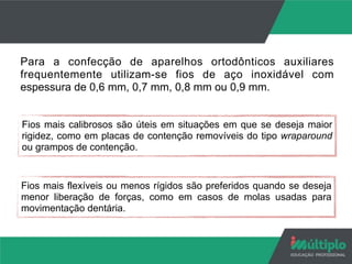 Para a confecção de aparelhos ortodônticos auxiliares
frequentemente utilizam-se fios de aço inoxidável com
espessura de 0,6 mm, 0,7 mm, 0,8 mm ou 0,9 mm.
Fios mais calibrosos são úteis em situações em que se deseja maior
rigidez, como em placas de contenção removíveis do tipo wraparound
ou grampos de contenção.
Fios mais flexíveis ou menos rígidos são preferidos quando se deseja
menor liberação de forças, como em casos de molas usadas para
movimentação dentária.
 