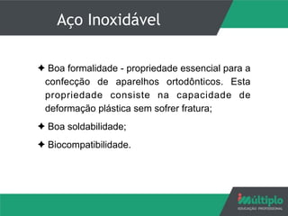Aço Inoxidável
✦ Boa formalidade - propriedade essencial para a
confecção de aparelhos ortodônticos. Esta
propriedade consiste na capacidade de
deformação plástica sem sofrer fratura;
✦ Boa soldabilidade;
✦ Biocompatibilidade.
 