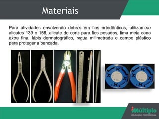 Materiais
Para atividades envolvendo dobras em fios ortodônticos, utilizam-se
alicates 139 e 156, alicate de corte para fios pesados, lima meia cana
extra fina, lápis dermatográfico, régua milimetrada e campo plástico
para proteger a bancada.
4
 