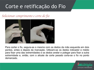 Corte e retificação do Fio
5
Selecionar comprimento e corte do fio
Para cortar o fio, segura-se o mesmo com os dedos da mão esquerda em dois
pontos, antes e depois da marcação. Utilizam-se os dedos indicador e médio
para fixar uma das extremidades e os dedos anelar e polegar para fixar a outra
extremidade e, então, com o alicate de corte pesado corta-se o fio no ponto
demarcado.
 