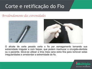 Corte e retificação do Fio
6
Arredondamento das extremidades
O alicate de corte pesado corta o fio por esmagamento tornando sua
extremidade irregular e com farpas, que podem machucar o cirurgião-dentista
ou o paciente. Deve-se utilizar a lima meia cana extra fina para remover estas
irregularidades e arredondar a extremidade do fio.
 