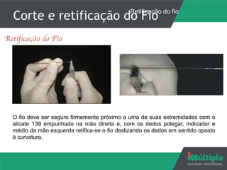 Corte e retificação do Fio
7
Retificação do Fio
O fio deve ser seguro firmemente próximo a uma de suas extremidades com o
alicate 139 empunhado na mão direita e, com os dedos polegar, indicador e
médio da mão esquerda retifica-se o fio deslizando os dedos em sentido oposto
à curvatura.
Retificação do fio
 