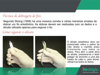 8
Técnica de dobragem de fios
Segundo Strang (1958) há uma maneira correta e várias maneiras erradas de
dobrar um fio ortodôntico. As dobras devem ser realizadas com os dedos e o
alicate utilizado apenas para segurar o fio.
Como segurar o alicate
O alicate ortodôntico deve ser
posicionado sobre a palma da
mão direita e mantido preso
firmemente com todos os
dedos. Para abrir a parte ativa
do alicate, pressiona-se o dedo
polegar de encontro a uma das
hastes do cabo e, para fechar,
utilizam-se todos os dedos.
 