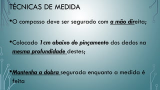 TÉCNICAS DE MEDIDA
•O compasso deve ser segurado com a mão direita;
•Colocado 1cm abaixo do pinçamento dos dedos na
mesma profundidade destes;
•Mantenha a dobra segurada enquanto a medida é
feita
 