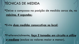 TÉCNICAS DE MEDIDA
•Deixe o compasso na posição de medida cerca de, no
máximo, 4 segundos;
•Evite duas medidas consecutivas no local;
•Preferencialmente, faça 3 tomadas em circuito e utilize
a mediana (exclua os valores maior e menor).
 