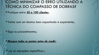 COMO MINIMIZAR O ERRO UTILIZANDO A
TÉCNICA DO COMPASSO DE DOBRAS?
•Pratique entre 50 e 100 clientes;
•Treine com um técnico bem capacitado e experiente;
•Siga os procedimentos;
•Marque todos os pontos antes de medir;
•Use as equações especificas ;
 