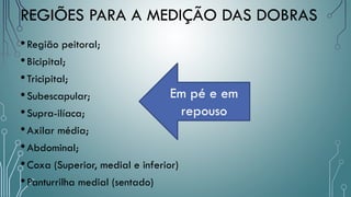REGIÕES PARA A MEDIÇÃO DAS DOBRAS
•Região peitoral;
•Bicipital;
•Tricipital;
•Subescapular;
•Supra-ilíaca;
•Axilar média;
•Abdominal;
•Coxa (Superior, medial e inferior)
•Panturrilha medial (sentado)
Em pé e em
repouso
 