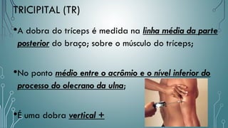 TRICIPITAL (TR)
•A dobra do tríceps é medida na linha média da parte
posterior do braço; sobre o músculo do tríceps;
•No ponto médio entre o acrômio e o nível inferior do
processo do olecrano da ulna;
•É uma dobra vertical +
 