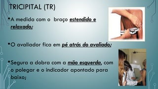 TRICIPITAL (TR)
•A medida com o braço estendido e
relaxado;
•O avaliador fica em pé atrás do avaliado;
•Segura a dobra com a mão esquerda, com
o polegar e o indicador apontado para
baixo;
 