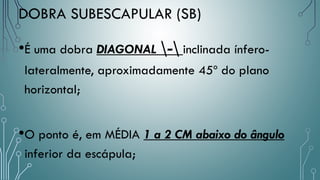 DOBRA SUBESCAPULAR (SB)
•É uma dobra DIAGONAL - inclinada ínfero-
lateralmente, aproximadamente 45º do plano
horizontal;
•O ponto é, em MÉDIA 1 a 2 CM abaixo do ângulo
inferior da escápula;
 