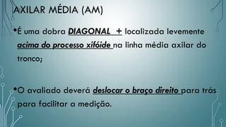 AXILAR MÉDIA (AM)
•É uma dobra DIAGONAL + localizada levemente
acima do processo xifóide na linha média axilar do
tronco;
•O avaliado deverá deslocar o braço direito para trás
para facilitar a medição.
 