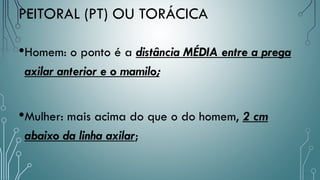 PEITORAL (PT) OU TORÁCICA
•Homem: o ponto é a distância MÉDIA entre a prega
axilar anterior e o mamilo;
•Mulher: mais acima do que o do homem, 2 cm
abaixo da linha axilar;
 