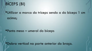 •Utilizar a marca do tríceps sendo a do bíceps 1 cm
acima;
•Ponto meso – umeral do bíceps
•Dobra vertical na parte anterior do braço.
BÍCEPS (BI)
 