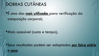 DOBRAS CUTÂNEAS
•É uma das mais utilizadas para verificação da
composição corporal;
•Mais acessível (custo e tempo);
•Seus resultados podem ser adaptados por faixa etário
e sexo
 
