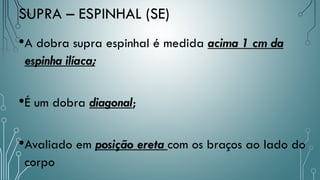 •A dobra supra espinhal é medida acima 1 cm da
espinha ilíaca;
•É um dobra diagonal;
•Avaliado em posição ereta com os braços ao lado do
corpo
SUPRA – ESPINHAL (SE)
 