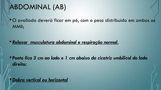 •O avaliado deverá ficar em pé, com o peso distribuído em ambos os
MMII;
•Relaxar musculatura abdominal e respiração normal,
•Ponto fica 3 cm ao lado e 1 cm abaixo da cicatriz umbilical do lado
direito;
•Dobra vertical ou horizontal
ABDOMINAL (AB)
 