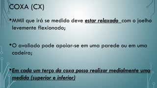 •MMII que irá se medido deve estar relaxado com o joelho
levemente flexionado;
•O avaliado pode apoiar-se em uma parede ou em uma
cadeira;
•Em cada um terço da coxa posso realizar medialmente uma
medida (superior e inferior)
COXA (CX)
 