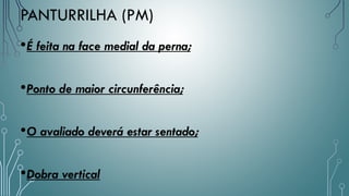 •É feita na face medial da perna;
•Ponto de maior circunferência;
•O avaliado deverá estar sentado;
•Dobra vertical
PANTURRILHA (PM)
 