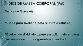 •Índice de Quetelet;
•Usado para avaliar o peso relativo a estatura;
•É calculado dividindo o peso em quilos pelo estatura
em metros quadrados (peso/h ao quadrado)
ÍNDICE DE MASSA CORPORAL (IMC)
 