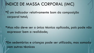 •É um indicador relativamente bom da composição
corporal total;
•Mas não deve ser o única técnica aplicada, pois pode não
expressar bem a realidade;
•Em sedentários e crianças pode ser utilizada, mas somada
com outras técnicas
ÍNDICE DE MASSA CORPORAL (IMC)
 