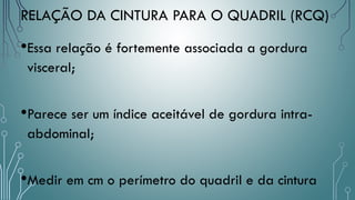•Essa relação é fortemente associada a gordura
visceral;
•Parece ser um índice aceitável de gordura intra-
abdominal;
•Medir em cm o perímetro do quadril e da cintura
RELAÇÃO DA CINTURA PARA O QUADRIL (RCQ)
 