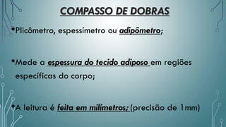 COMPASSO DE DOBRAS
•Plicômetro, espessímetro ou adipômetro;
•Mede a espessura do tecido adiposo em regiões
específicas do corpo;
•A leitura é feita em milímetros; (precisão de 1mm)
 