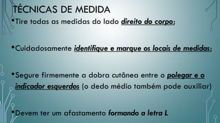 TÉCNICAS DE MEDIDA
•Tire todas as medidas do lado direito do corpo;
•Cuidadosamente identifique e marque os locais de medidas;
•Segure firmemente a dobra cutânea entre o polegar e o
indicador esquerdos (o dedo médio também pode auxiliar)
•Devem ter um afastamento formando a letra L
 