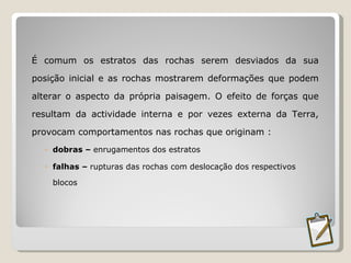 É comum os estratos das rochas serem desviados da sua posição inicial e as rochas mostrarem deformações que podem alterar o aspecto da própria paisagem. O efeito de forças que resultam da actividade interna e por vezes externa da Terra, provocam comportamentos nas rochas que originam : dobras –  enrugamentos dos estratos falhas –  rupturas das rochas com deslocação dos respectivos blocos  