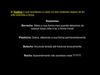 2-Explica o que aconteceu a cada um dos materiais depois de ter sido exercida a força.Respostas: Borracha: Altera a sua forma mas quando deixamos de exercer força volta a ter a forma inicial.Plasticina: Dobra, alterando a sua forma permanentemente.Bolacha: Acumula tensão até fracturar bruscamente.Rocha: Aparentemente não acontece nada ??????
