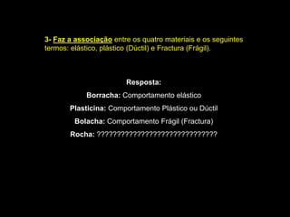3-Faz a associação entre os quatro materiais e os seguintes termos: elástico, plástico (Dúctil) e Fractura (Frágil). Resposta: Borracha: Comportamento elásticoPlasticina: Comportamento Plástico ou DúctilBolacha: Comportamento Frágil (Fractura)Rocha: ??????????????????????????????